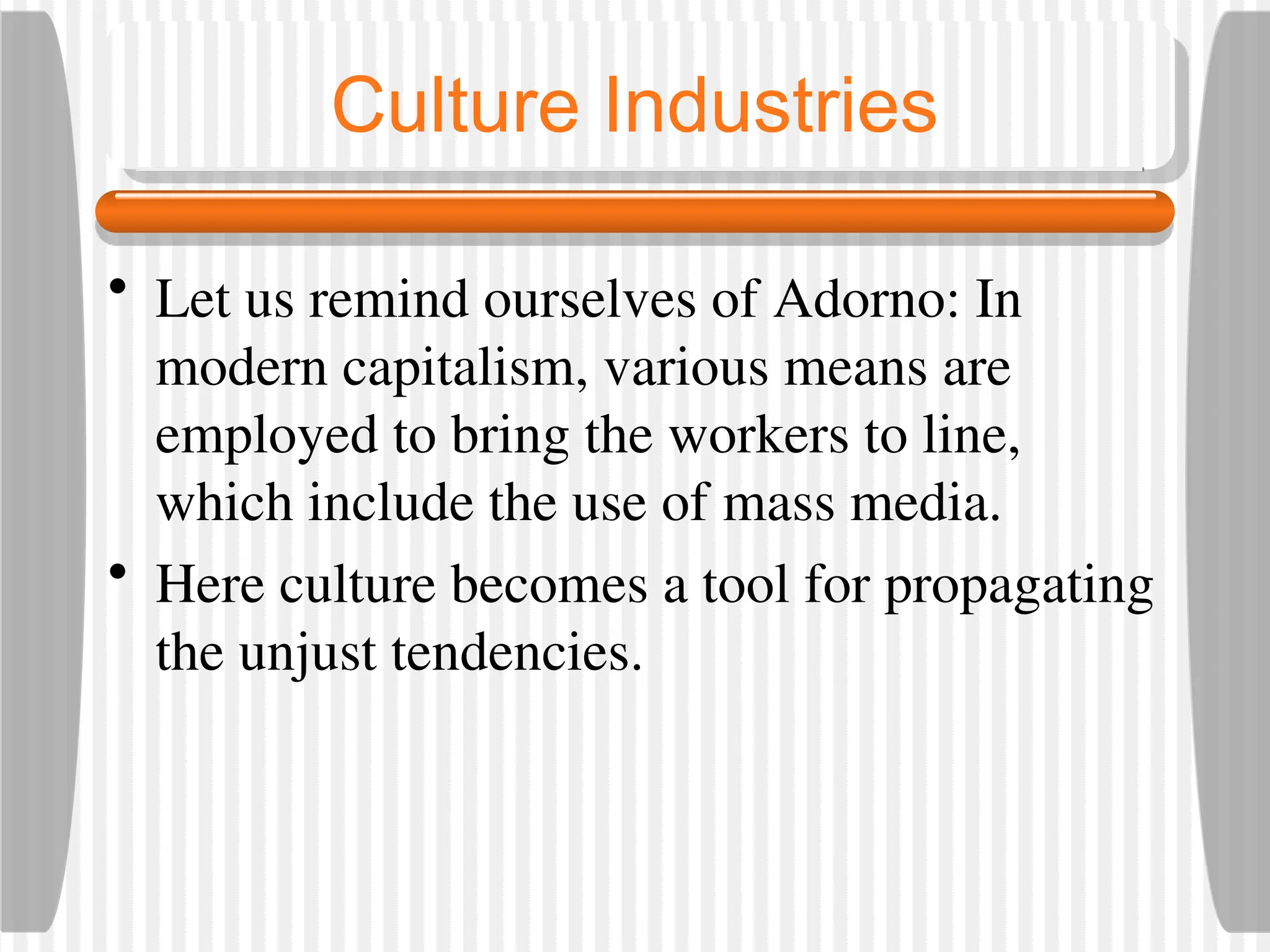 Culture Industries
• Let us remind ourselves of Adorno: In
modern capitalism, various means are
employed to bring the workers to line,
which include the use of mass media.
• Here culture becomes a tool for propagating
the unjust tendencies.
 