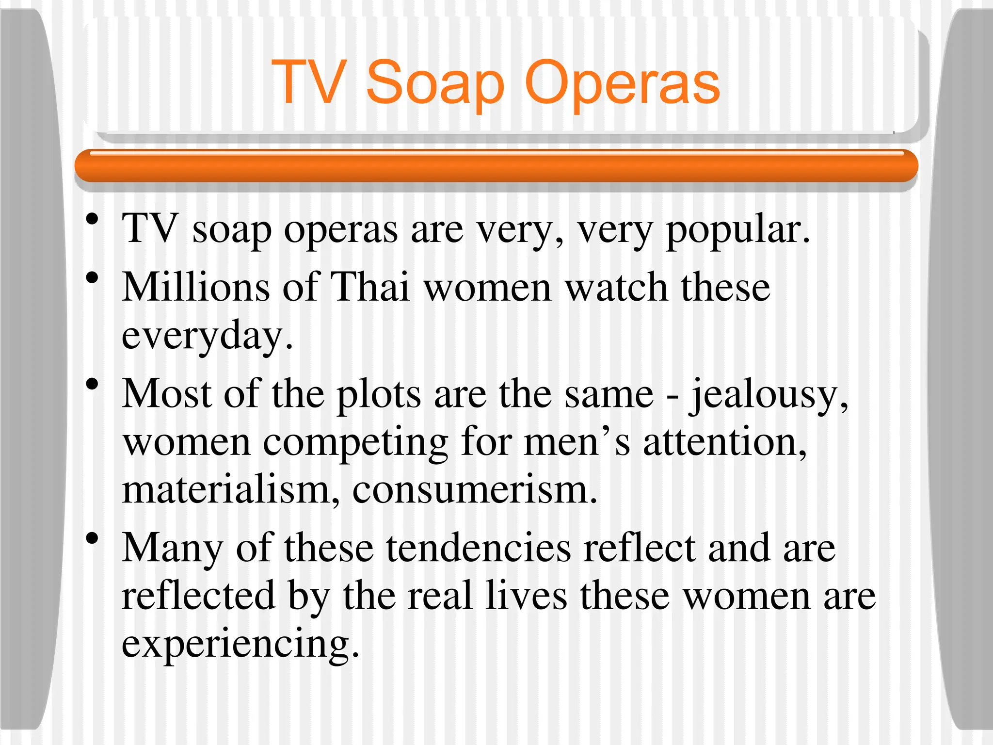 TV Soap Operas
• TV soap operas are very, very popular.
• Millions of Thai women watch these
everyday.
• Most of the plots are the same - jealousy,
women competing for men’s attention,
materialism, consumerism.
• Many of these tendencies reflect and are
reflected by the real lives these women are
experiencing.
 