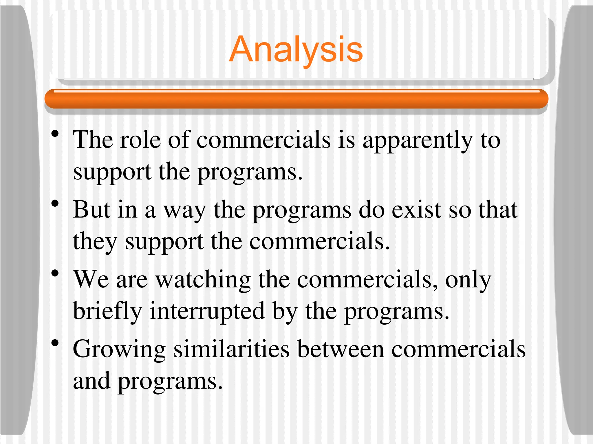 Analysis
• The role of commercials is apparently to
support the programs.
• But in a way the programs do exist so that
they support the commercials.
• We are watching the commercials, only
briefly interrupted by the programs.
• Growing similarities between commercials
and programs.
 