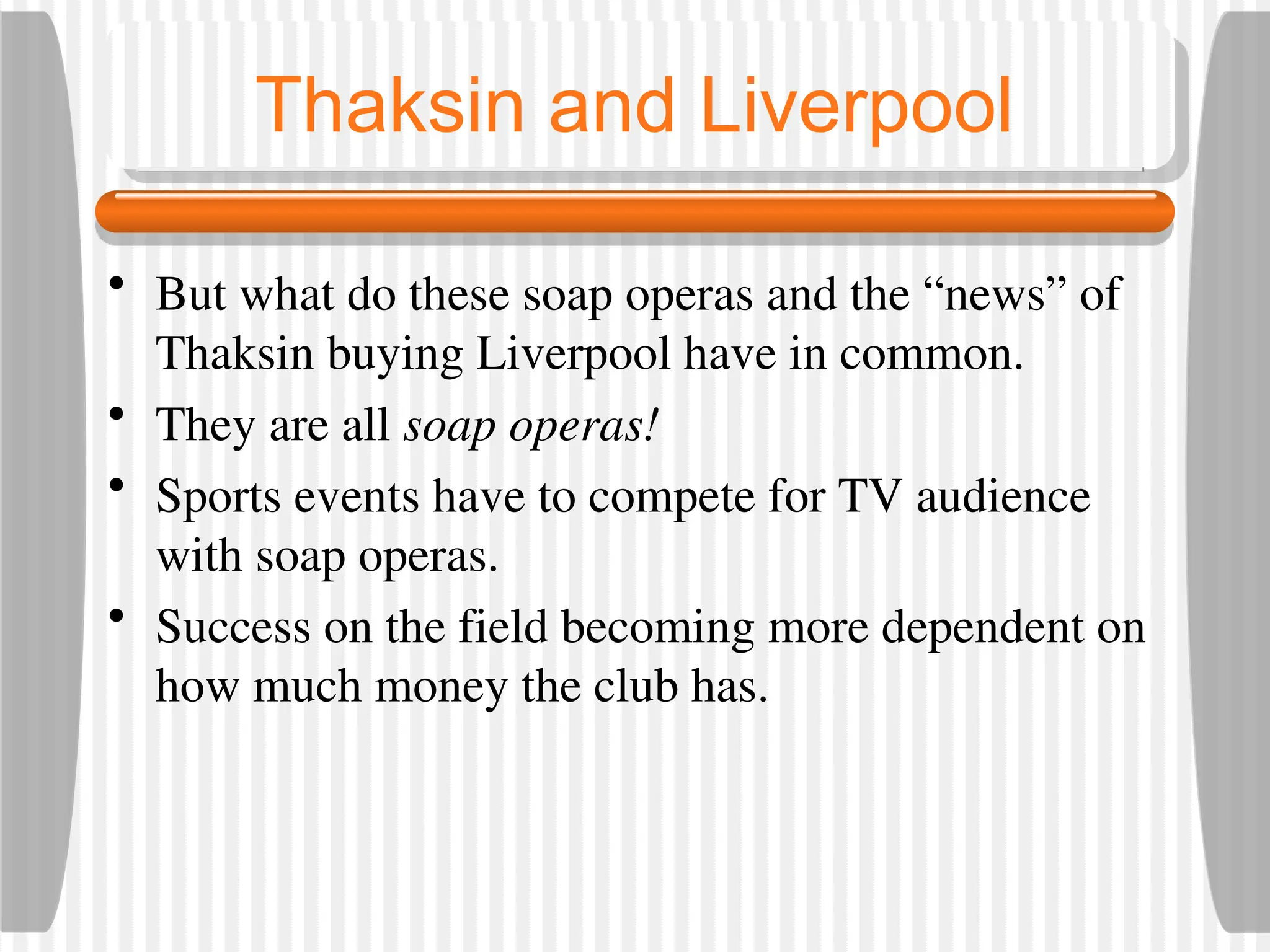 Thaksin and Liverpool
• But what do these soap operas and the “news” of
Thaksin buying Liverpool have in common.
• They are all soap operas!
• Sports events have to compete for TV audience
with soap operas.
• Success on the field becoming more dependent on
how much money the club has.
 