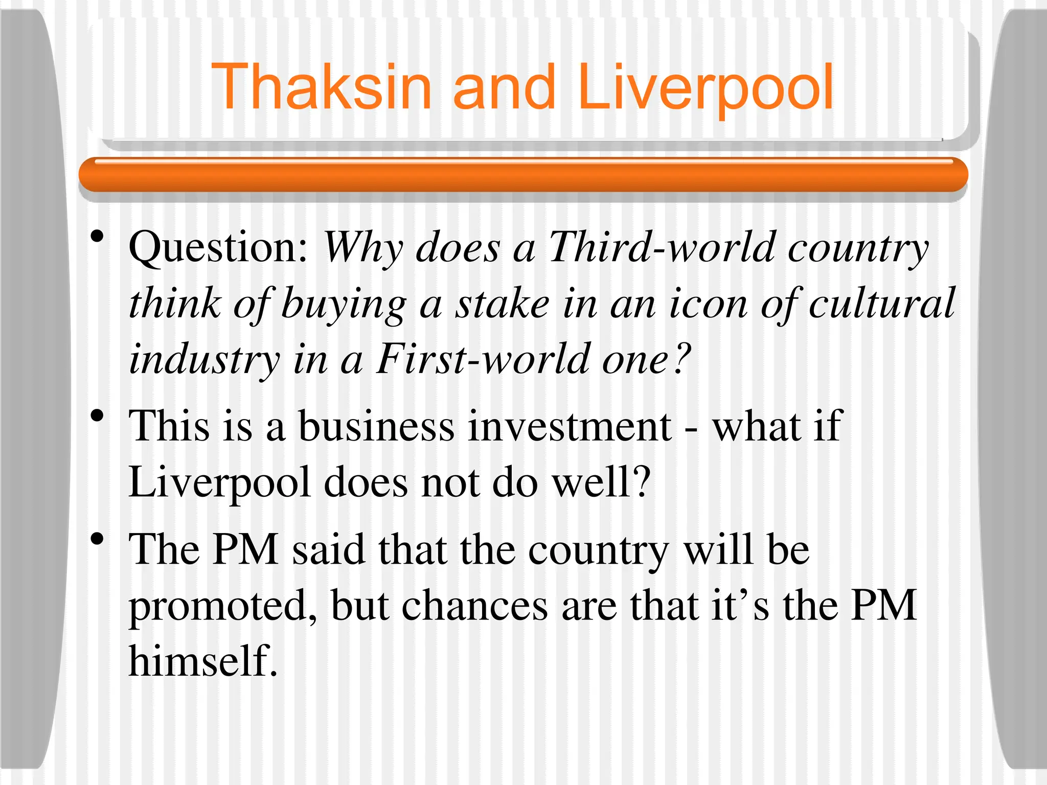 Thaksin and Liverpool
• Question: Why does a Third-world country
think of buying a stake in an icon of cultural
industry in a First-world one?
• This is a business investment - what if
Liverpool does not do well?
• The PM said that the country will be
promoted, but chances are that it’s the PM
himself.
 
