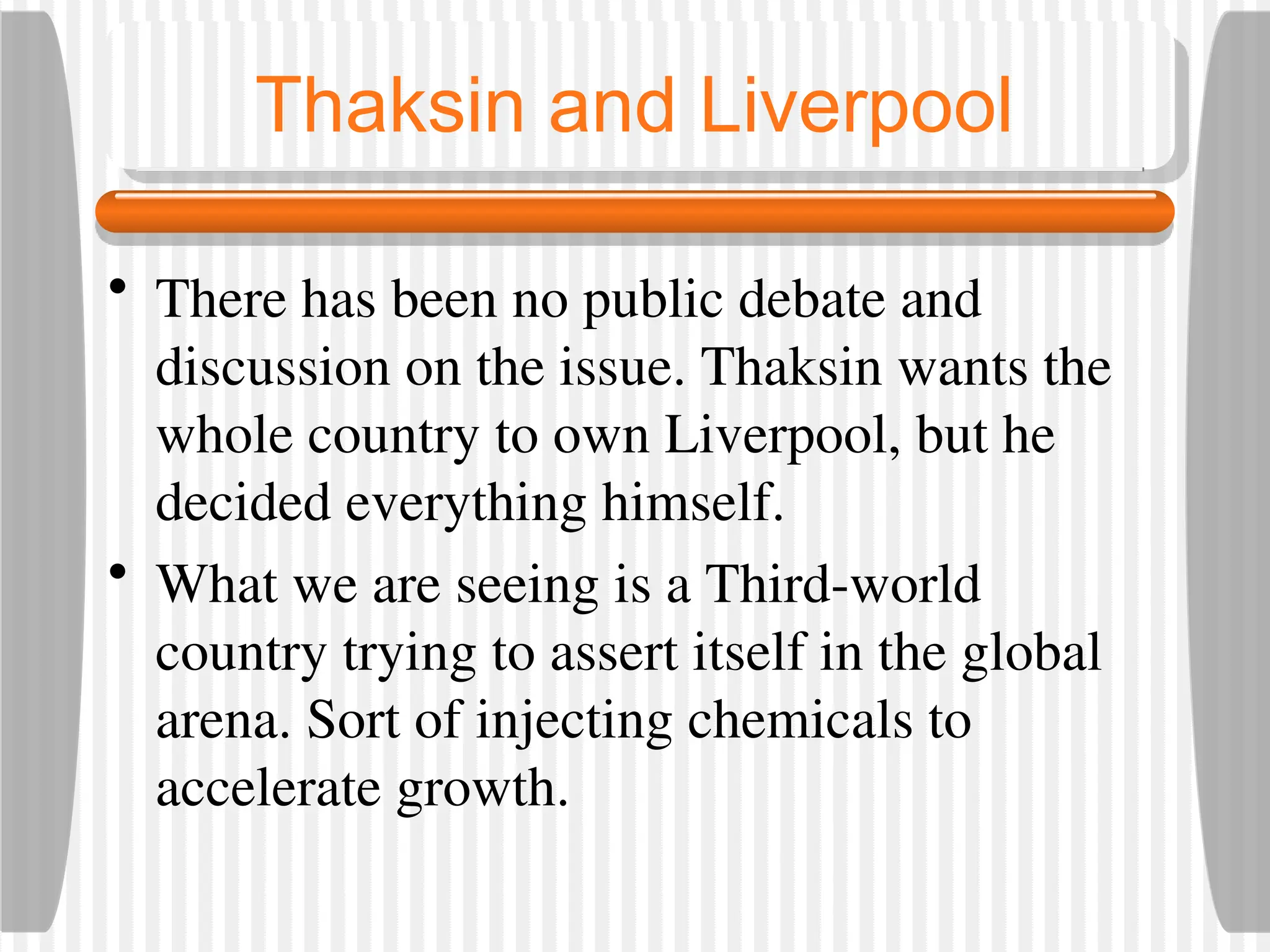 Thaksin and Liverpool
• There has been no public debate and
discussion on the issue. Thaksin wants the
whole country to own Liverpool, but he
decided everything himself.
• What we are seeing is a Third-world
country trying to assert itself in the global
arena. Sort of injecting chemicals to
accelerate growth.
 