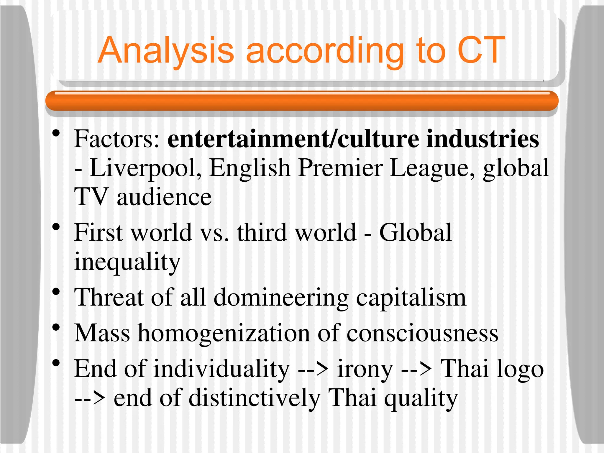Analysis according to CT
• Factors: entertainment/culture industries
- Liverpool, English Premier League, global
TV audience
• First world vs. third world - Global
inequality
• Threat of all domineering capitalism
• Mass homogenization of consciousness
• End of individuality --> irony --> Thai logo
--> end of distinctively Thai quality
 