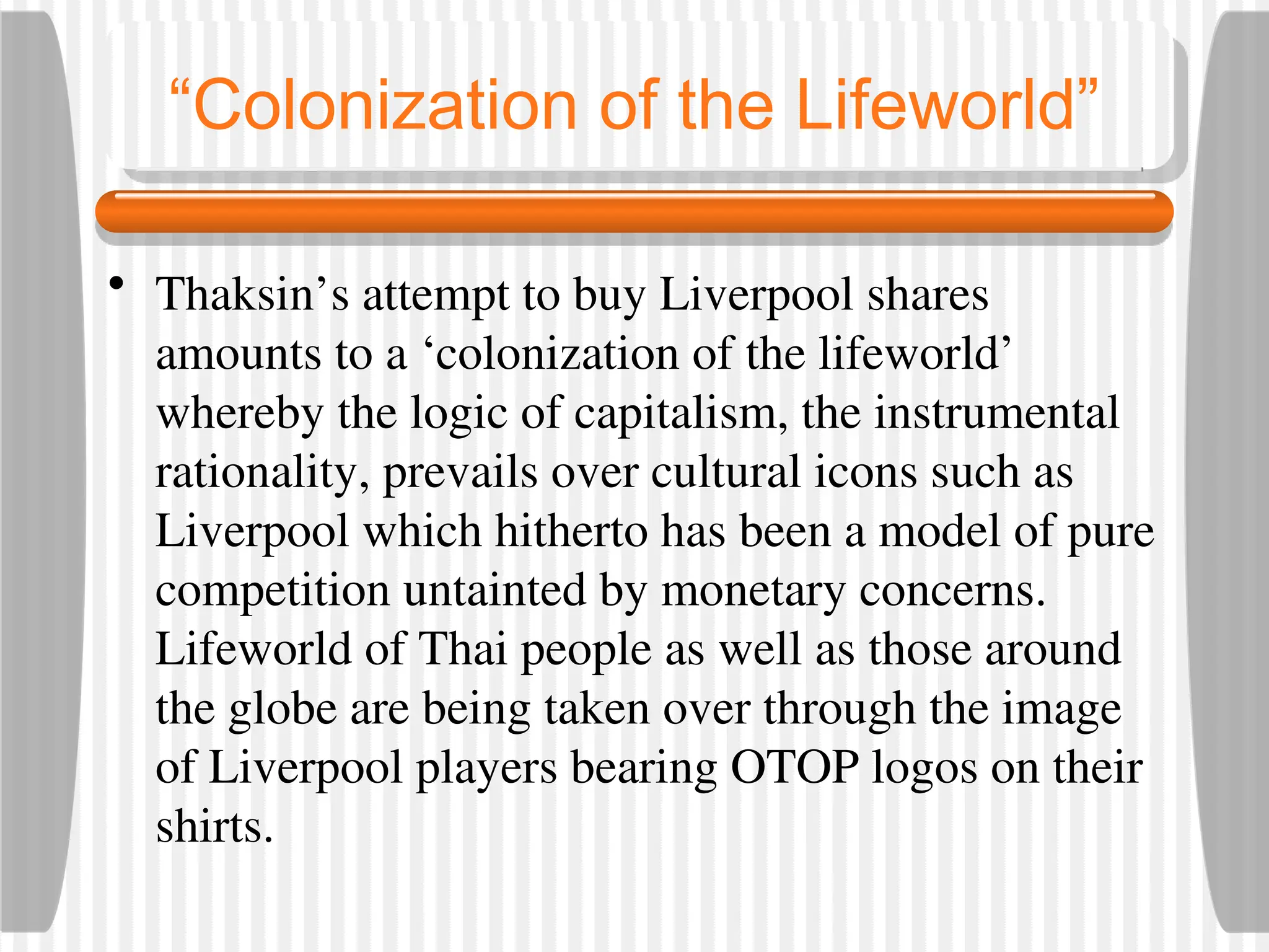 “Colonization of the Lifeworld”
• Thaksin’s attempt to buy Liverpool shares
amounts to a ‘colonization of the lifeworld’
whereby the logic of capitalism, the instrumental
rationality, prevails over cultural icons such as
Liverpool which hitherto has been a model of pure
competition untainted by monetary concerns.
Lifeworld of Thai people as well as those around
the globe are being taken over through the image
of Liverpool players bearing OTOP logos on their
shirts.
 