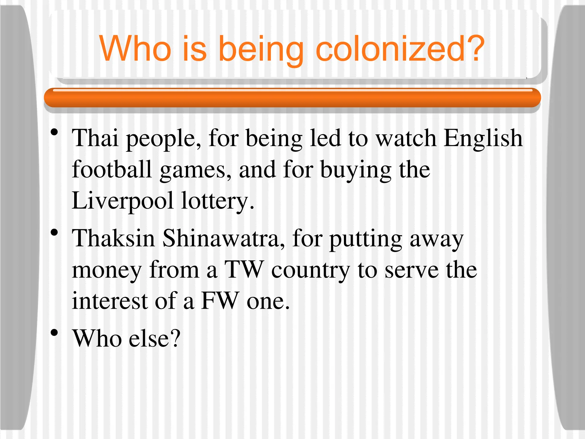 Who is being colonized?
• Thai people, for being led to watch English
football games, and for buying the
Liverpool lottery.
• Thaksin Shinawatra, for putting away
money from a TW country to serve the
interest of a FW one.
• Who else?
 