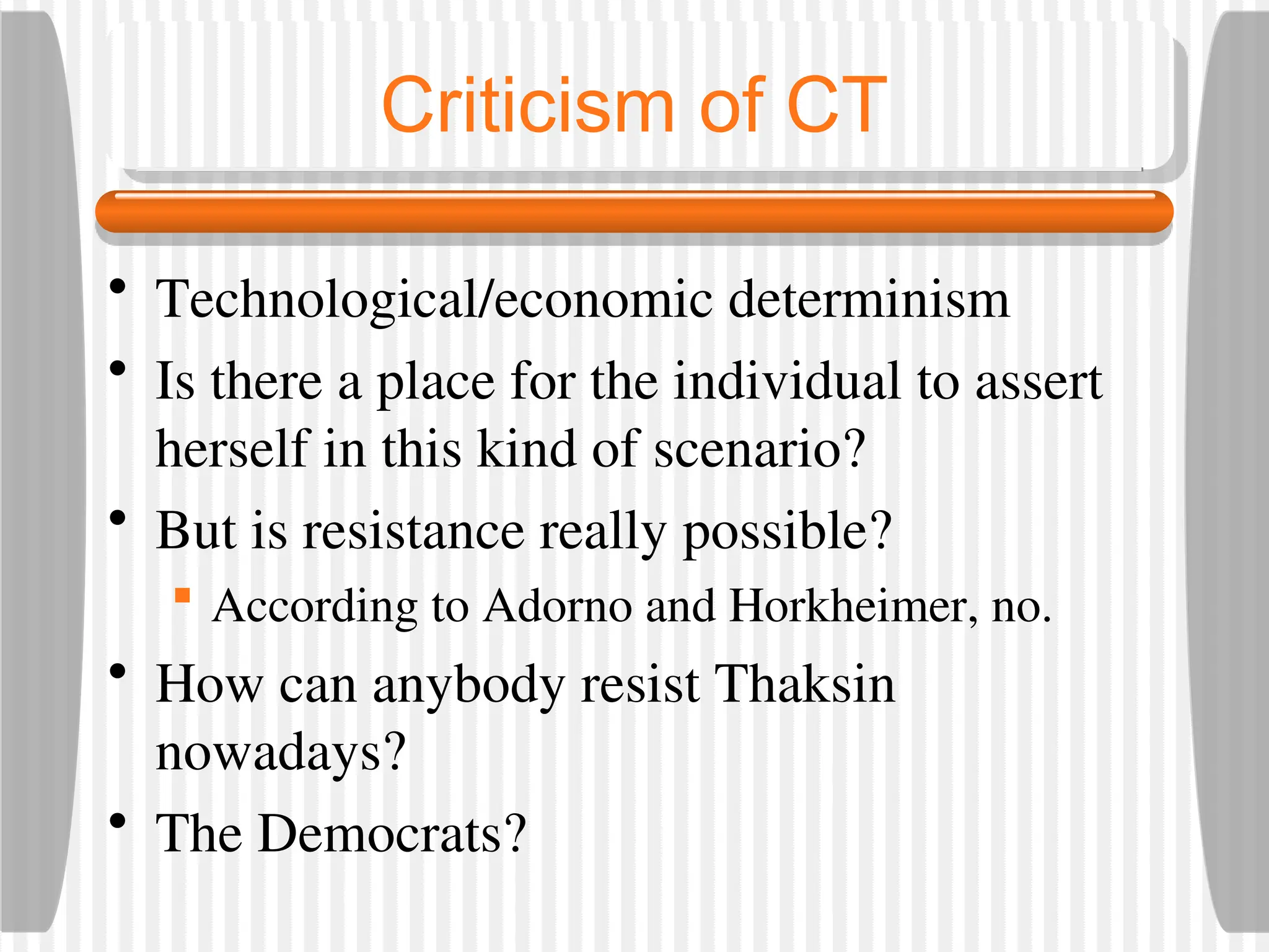 Criticism of CT
• Technological/economic determinism
• Is there a place for the individual to assert
herself in this kind of scenario?
• But is resistance really possible?
 According to Adorno and Horkheimer, no.
• How can anybody resist Thaksin
nowadays?
• The Democrats?
 