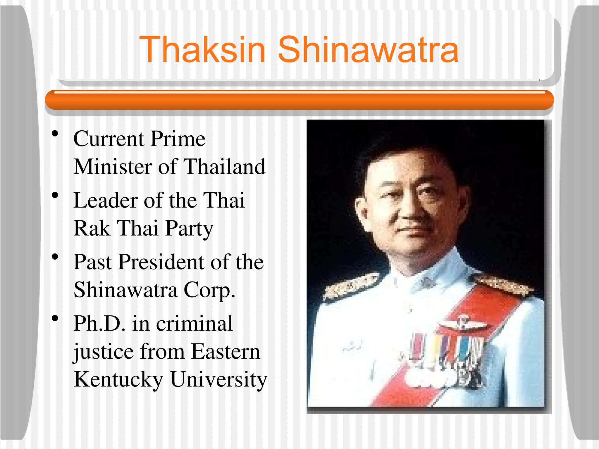 Thaksin Shinawatra
• Current Prime
Minister of Thailand
• Leader of the Thai
Rak Thai Party
• Past President of the
Shinawatra Corp.
• Ph.D. in criminal
justice from Eastern
Kentucky University
 