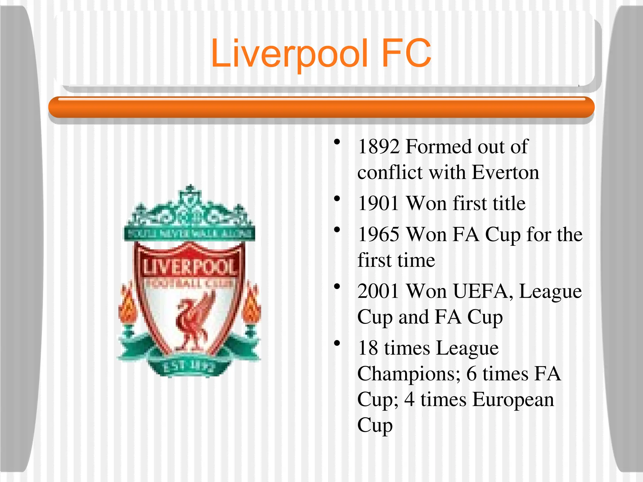 Liverpool FC
• 1892 Formed out of
conflict with Everton
• 1901 Won first title
• 1965 Won FA Cup for the
first time
• 2001 Won UEFA, League
Cup and FA Cup
• 18 times League
Champions; 6 times FA
Cup; 4 times European
Cup
 