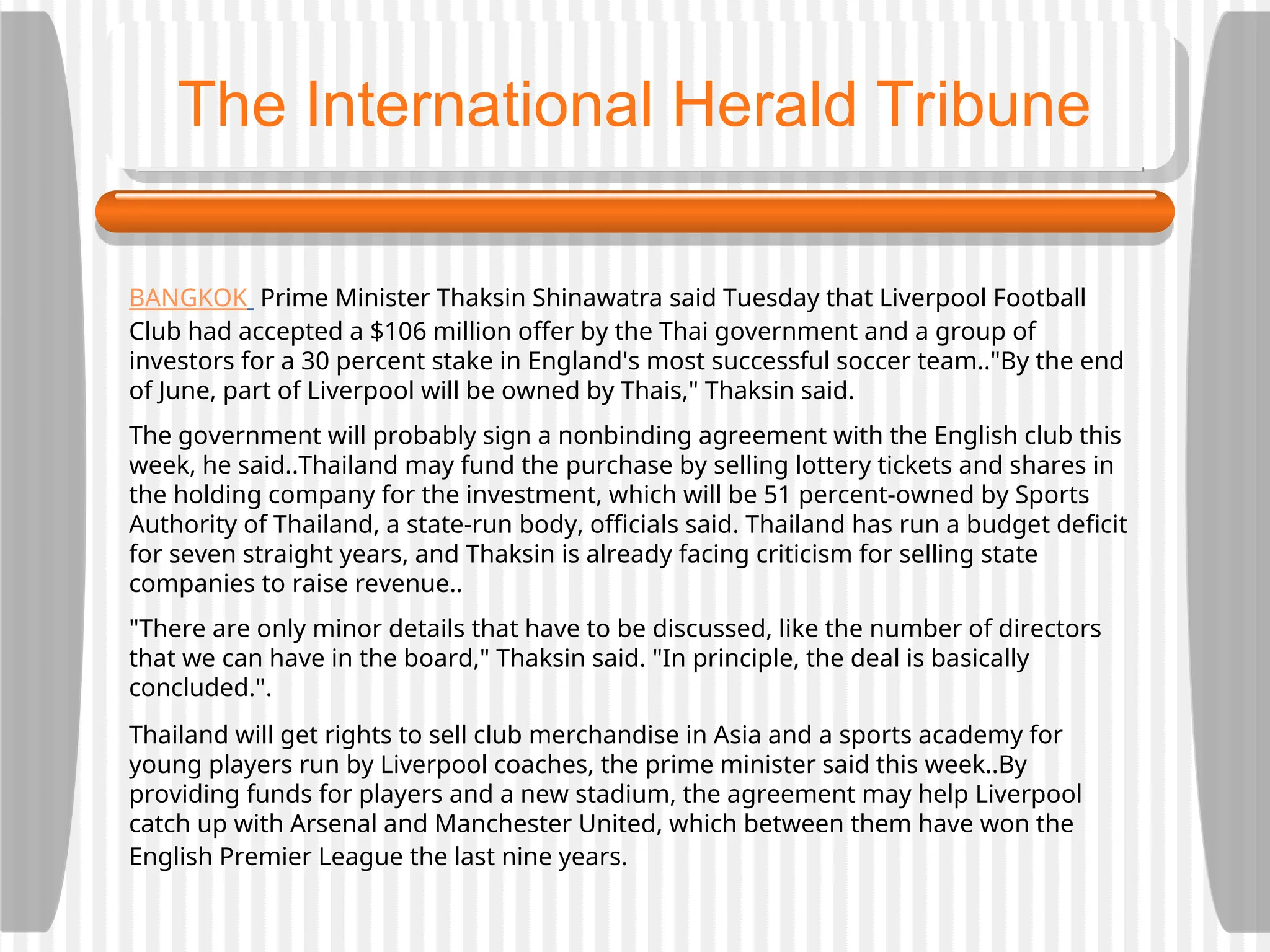 BANGKOK Prime Minister Thaksin Shinawatra said Tuesday that Liverpool Football
Club had accepted a $106 million offer by the Thai government and a group of
investors for a 30 percent stake in England's most successful soccer team.."By the end
of June, part of Liverpool will be owned by Thais," Thaksin said.
The government will probably sign a nonbinding agreement with the English club this
week, he said..Thailand may fund the purchase by selling lottery tickets and shares in
the holding company for the investment, which will be 51 percent-owned by Sports
Authority of Thailand, a state-run body, officials said. Thailand has run a budget deficit
for seven straight years, and Thaksin is already facing criticism for selling state
companies to raise revenue..
"There are only minor details that have to be discussed, like the number of directors
that we can have in the board," Thaksin said. "In principle, the deal is basically
concluded.".
Thailand will get rights to sell club merchandise in Asia and a sports academy for
young players run by Liverpool coaches, the prime minister said this week..By
providing funds for players and a new stadium, the agreement may help Liverpool
catch up with Arsenal and Manchester United, which between them have won the
English Premier League the last nine years.
The International Herald Tribune
 