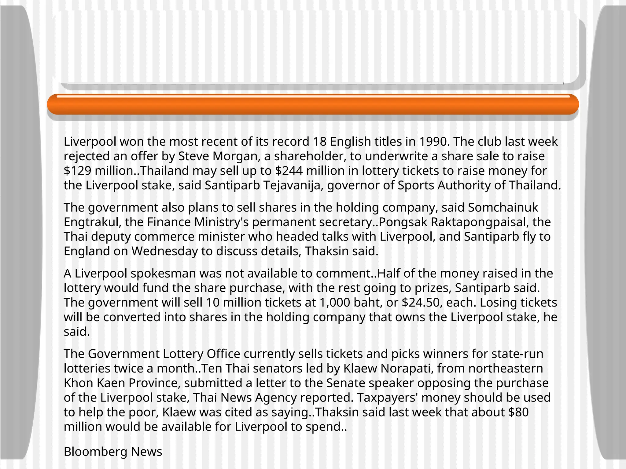 Liverpool won the most recent of its record 18 English titles in 1990. The club last week
rejected an offer by Steve Morgan, a shareholder, to underwrite a share sale to raise
$129 million..Thailand may sell up to $244 million in lottery tickets to raise money for
the Liverpool stake, said Santiparb Tejavanija, governor of Sports Authority of Thailand.
The government also plans to sell shares in the holding company, said Somchainuk
Engtrakul, the Finance Ministry's permanent secretary..Pongsak Raktapongpaisal, the
Thai deputy commerce minister who headed talks with Liverpool, and Santiparb fly to
England on Wednesday to discuss details, Thaksin said.
A Liverpool spokesman was not available to comment..Half of the money raised in the
lottery would fund the share purchase, with the rest going to prizes, Santiparb said.
The government will sell 10 million tickets at 1,000 baht, or $24.50, each. Losing tickets
will be converted into shares in the holding company that owns the Liverpool stake, he
said.
The Government Lottery Office currently sells tickets and picks winners for state-run
lotteries twice a month..Ten Thai senators led by Klaew Norapati, from northeastern
Khon Kaen Province, submitted a letter to the Senate speaker opposing the purchase
of the Liverpool stake, Thai News Agency reported. Taxpayers' money should be used
to help the poor, Klaew was cited as saying..Thaksin said last week that about $80
million would be available for Liverpool to spend..
Bloomberg News
 