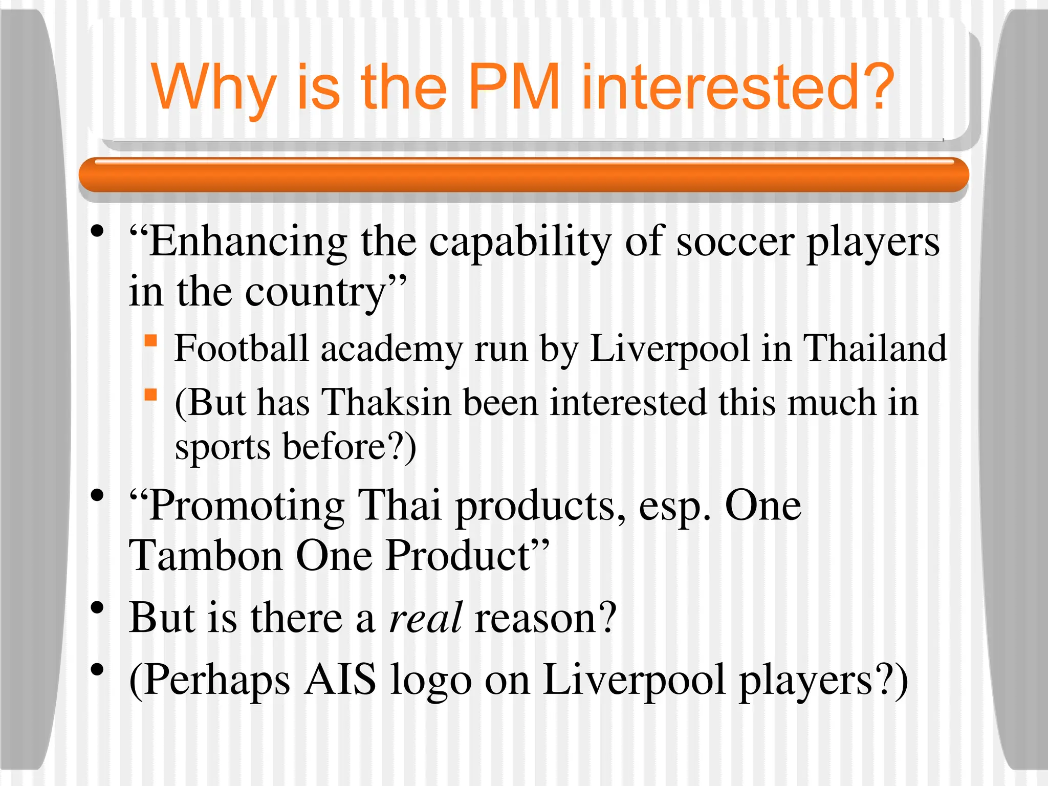 Why is the PM interested?
• “Enhancing the capability of soccer players
in the country”
 Football academy run by Liverpool in Thailand
 (But has Thaksin been interested this much in
sports before?)
• “Promoting Thai products, esp. One
Tambon One Product”
• But is there a real reason?
• (Perhaps AIS logo on Liverpool players?)
 