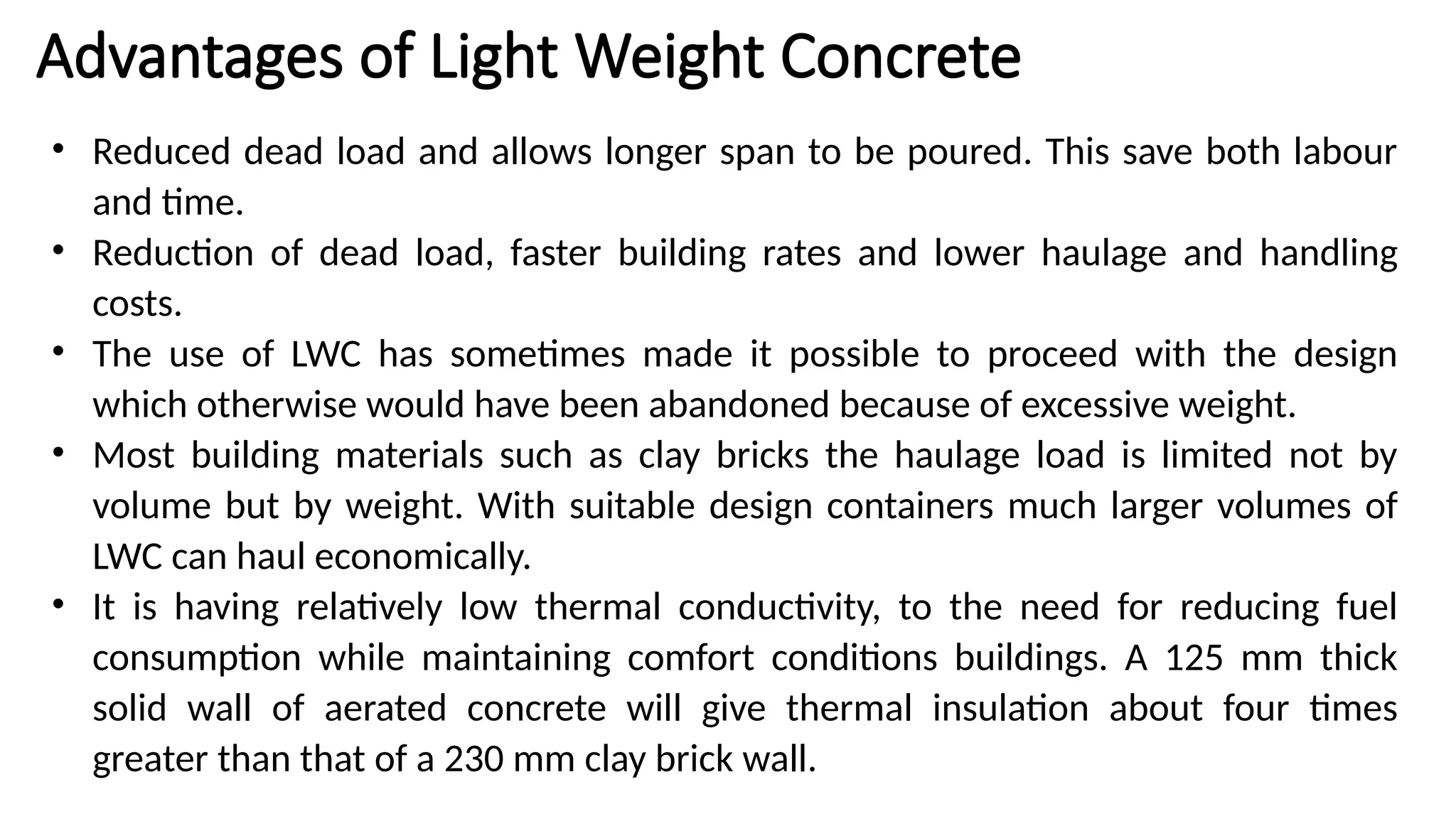 Advantages of Light Weight Concrete
• Reduced dead load and allows longer span to be poured. This save both labour
and time.
• Reduction of dead load, faster building rates and lower haulage and handling
costs.
• The use of LWC has sometimes made it possible to proceed with the design
which otherwise would have been abandoned because of excessive weight.
• Most building materials such as clay bricks the haulage load is limited not by
volume but by weight. With suitable design containers much larger volumes of
LWC can haul economically.
• It is having relatively low thermal conductivity, to the need for reducing fuel
consumption while maintaining comfort conditions buildings. A 125 mm thick
solid wall of aerated concrete will give thermal insulation about four times
greater than that of a 230 mm clay brick wall.
 