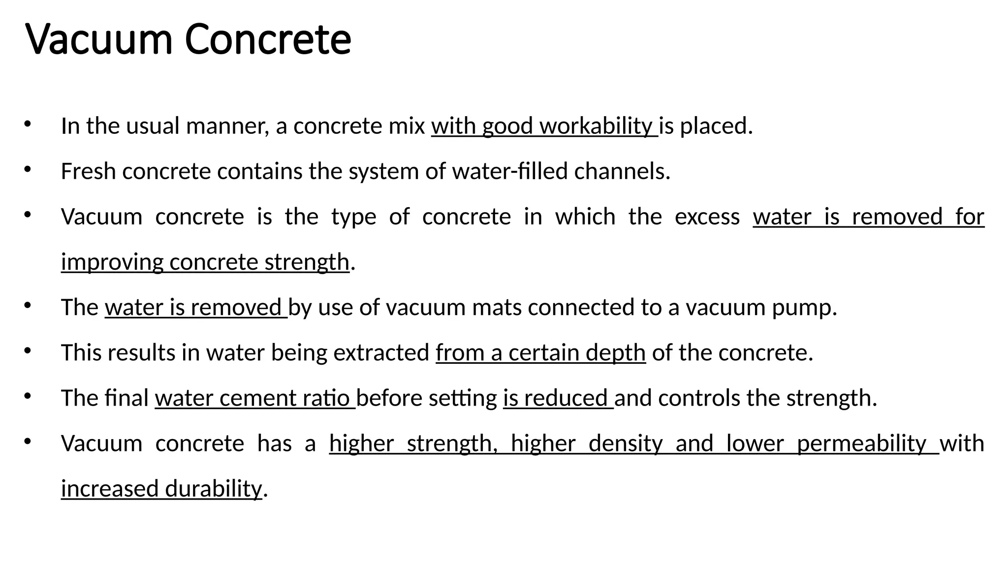 Vacuum Concrete
• In the usual manner, a concrete mix with good workability is placed.
• Fresh concrete contains the system of water-filled channels.
• Vacuum concrete is the type of concrete in which the excess water is removed for
improving concrete strength.
• The water is removed by use of vacuum mats connected to a vacuum pump.
• This results in water being extracted from a certain depth of the concrete.
• The final water cement ratio before setting is reduced and controls the strength.
• Vacuum concrete has a higher strength, higher density and lower permeability with
increased durability.
 