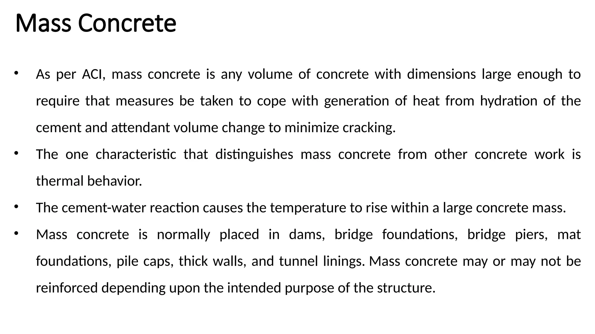 Mass Concrete
• As per ACI, mass concrete is any volume of concrete with dimensions large enough to
require that measures be taken to cope with generation of heat from hydration of the
cement and attendant volume change to minimize cracking.
• The one characteristic that distinguishes mass concrete from other concrete work is
thermal behavior.
• The cement-water reaction causes the temperature to rise within a large concrete mass.
• Mass concrete is normally placed in dams, bridge foundations, bridge piers, mat
foundations, pile caps, thick walls, and tunnel linings. Mass concrete may or may not be
reinforced depending upon the intended purpose of the structure.
 
