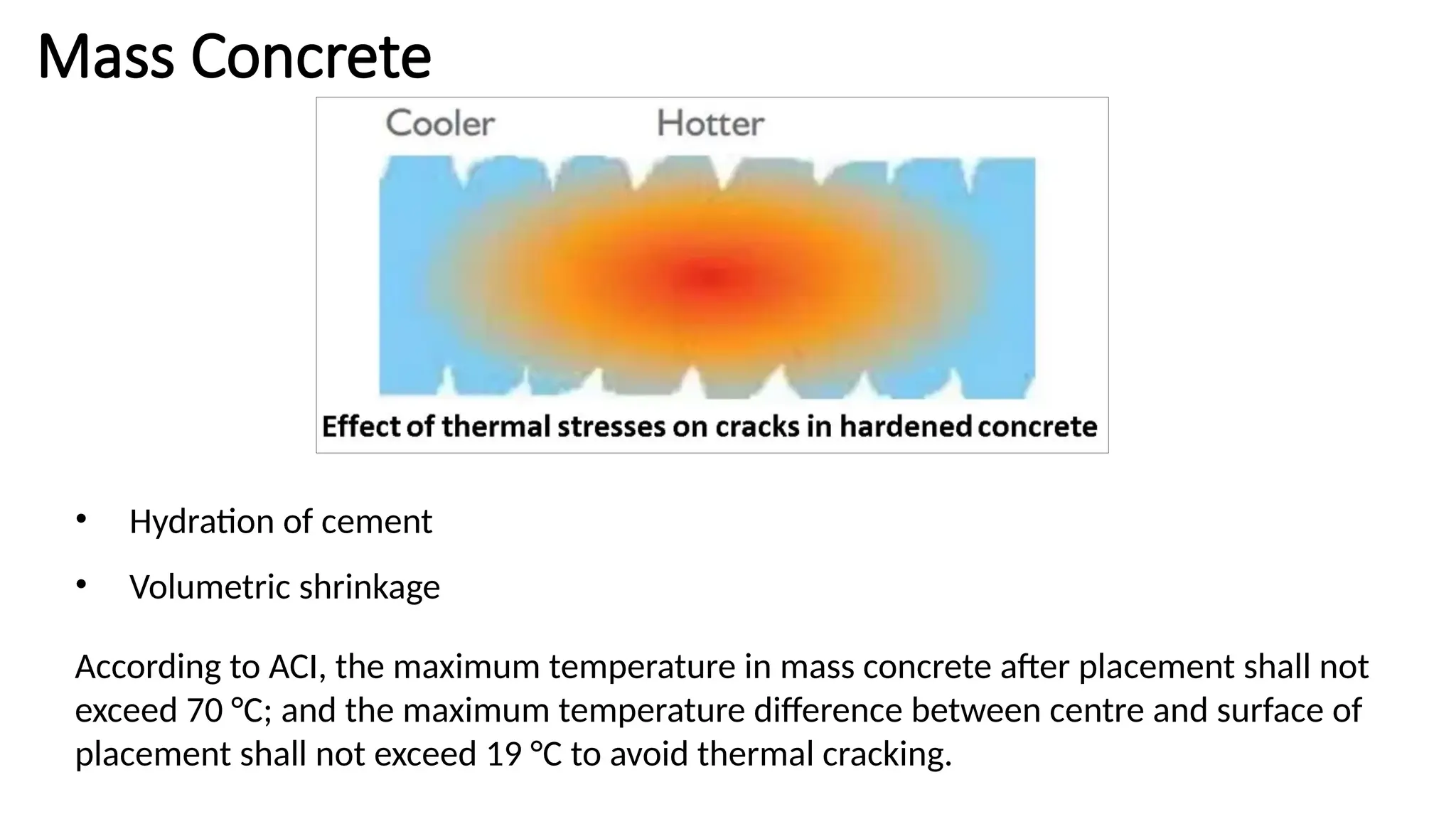 Mass Concrete
• Hydration of cement
• Volumetric shrinkage
According to ACI, the maximum temperature in mass concrete after placement shall not
exceed 70 °C; and the maximum temperature difference between centre and surface of
placement shall not exceed 19 °C to avoid thermal cracking.
 