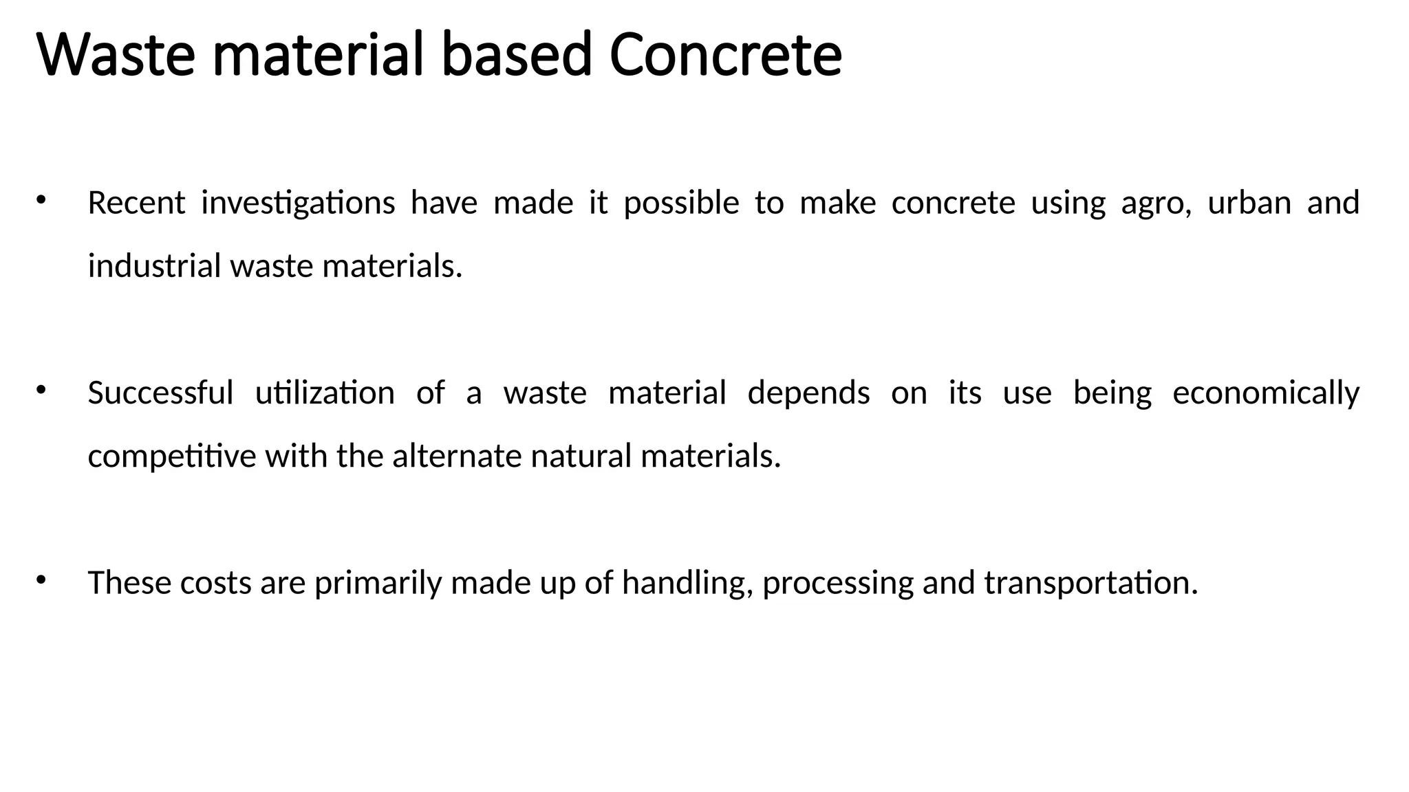 Waste material based Concrete
• Recent investigations have made it possible to make concrete using agro, urban and
industrial waste materials.
• Successful utilization of a waste material depends on its use being economically
competitive with the alternate natural materials.
• These costs are primarily made up of handling, processing and transportation.
 