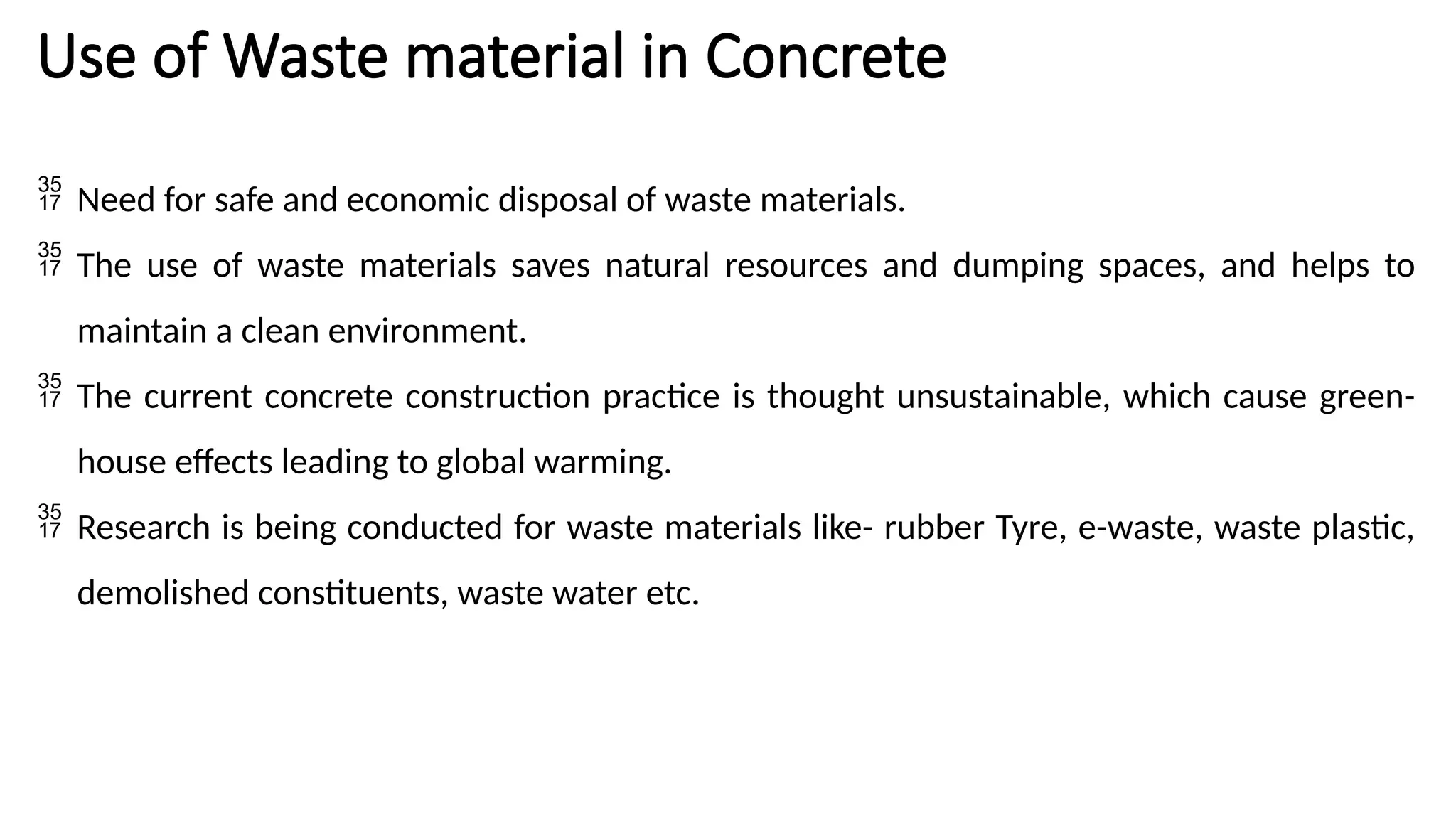 Use of Waste material in Concrete
 Need for safe and economic disposal of waste materials.
 The use of waste materials saves natural resources and dumping spaces, and helps to
maintain a clean environment.
 The current concrete construction practice is thought unsustainable, which cause green-
house effects leading to global warming.
 Research is being conducted for waste materials like- rubber Tyre, e-waste, waste plastic,
demolished constituents, waste water etc.
 