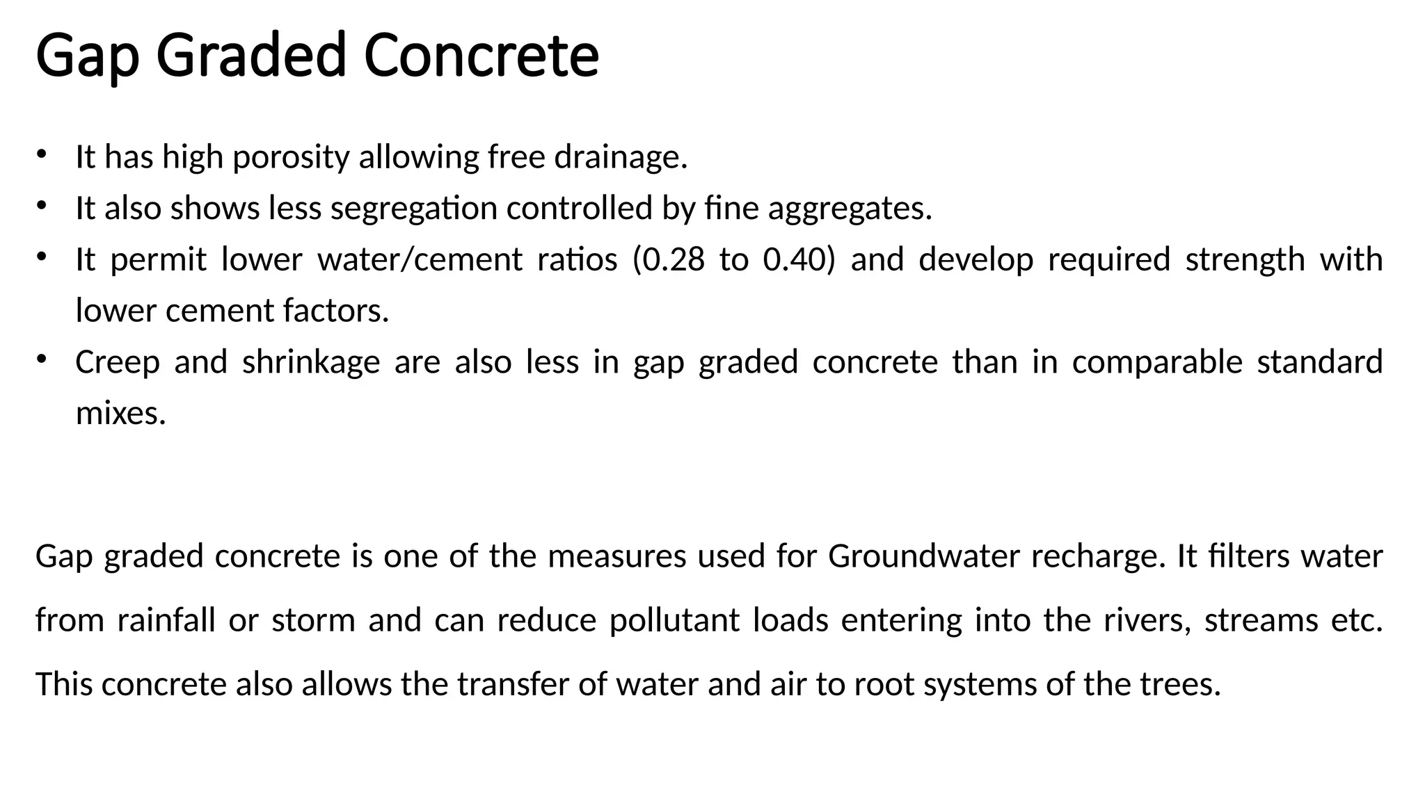 Gap Graded Concrete
• It has high porosity allowing free drainage.
• It also shows less segregation controlled by fine aggregates.
• It permit lower water/cement ratios (0.28 to 0.40) and develop required strength with
lower cement factors.
• Creep and shrinkage are also less in gap graded concrete than in comparable standard
mixes.
Gap graded concrete is one of the measures used for Groundwater recharge. It filters water
from rainfall or storm and can reduce pollutant loads entering into the rivers, streams etc.
This concrete also allows the transfer of water and air to root systems of the trees.
 