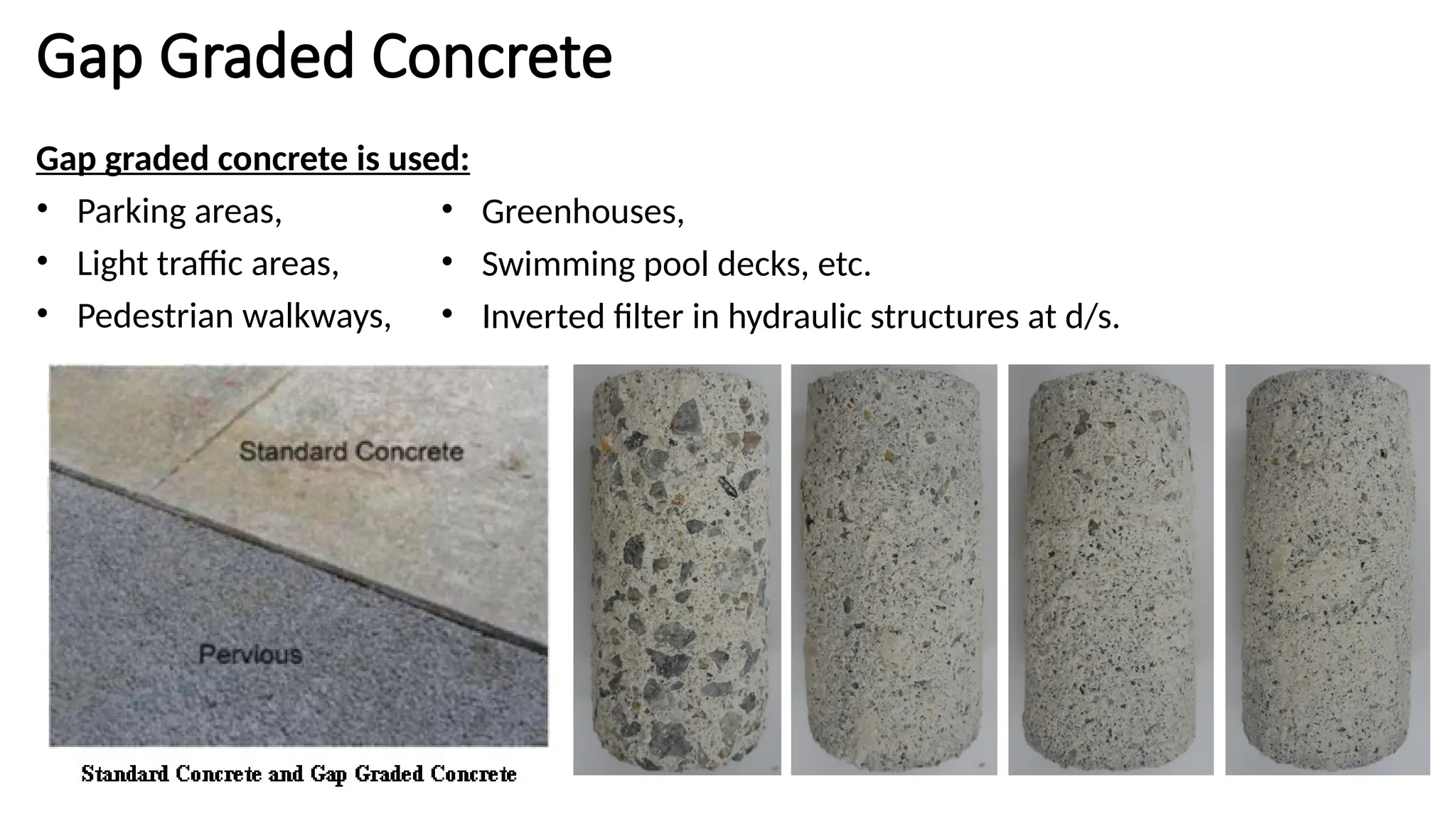 Gap Graded Concrete
Gap graded concrete is used:
• Parking areas,
• Light traffic areas,
• Pedestrian walkways,
• Greenhouses,
• Swimming pool decks, etc.
• Inverted filter in hydraulic structures at d/s.
 