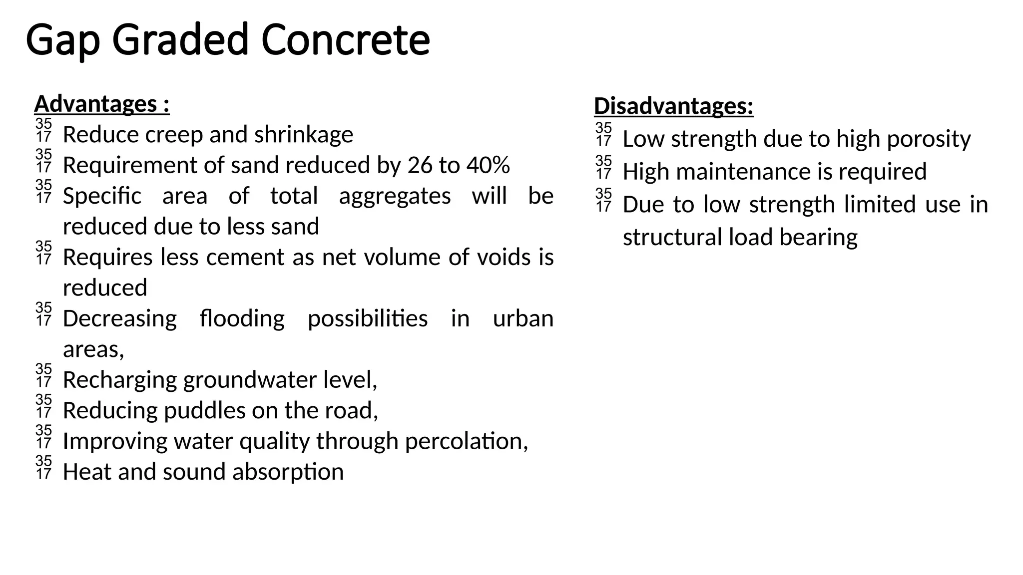 Gap Graded Concrete
Advantages :
 Reduce creep and shrinkage
 Requirement of sand reduced by 26 to 40%
 Specific area of total aggregates will be
reduced due to less sand
 Requires less cement as net volume of voids is
reduced
 Decreasing flooding possibilities in urban
areas,
 Recharging groundwater level,
 Reducing puddles on the road,
 Improving water quality through percolation,
 Heat and sound absorption
Disadvantages:
 Low strength due to high porosity
 High maintenance is required
 Due to low strength limited use in
structural load bearing
 