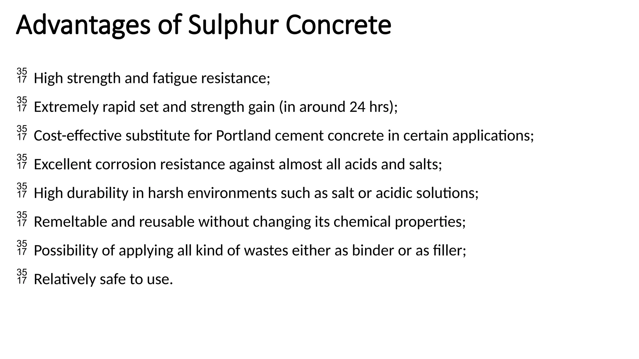 Advantages of Sulphur Concrete
 High strength and fatigue resistance;
 Extremely rapid set and strength gain (in around 24 hrs);
 Cost-effective substitute for Portland cement concrete in certain applications;
 Excellent corrosion resistance against almost all acids and salts;
 High durability in harsh environments such as salt or acidic solutions;
 Remeltable and reusable without changing its chemical properties;
 Possibility of applying all kind of wastes either as binder or as filler;
 Relatively safe to use.
 