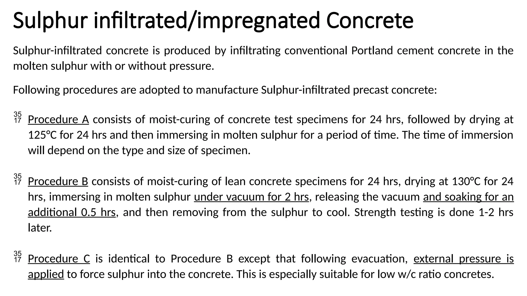 Sulphur infiltrated/impregnated Concrete
Sulphur-infiltrated concrete is produced by infiltrating conventional Portland cement concrete in the
molten sulphur with or without pressure.
Following procedures are adopted to manufacture Sulphur-infiltrated precast concrete:
 Procedure A consists of moist-curing of concrete test specimens for 24 hrs, followed by drying at
125°C for 24 hrs and then immersing in molten sulphur for a period of time. The time of immersion
will depend on the type and size of specimen.
 Procedure B consists of moist-curing of lean concrete specimens for 24 hrs, drying at 130°C for 24
hrs, immersing in molten sulphur under vacuum for 2 hrs, releasing the vacuum and soaking for an
additional 0.5 hrs, and then removing from the sulphur to cool. Strength testing is done 1-2 hrs
later.
 Procedure C is identical to Procedure B except that following evacuation, external pressure is
applied to force sulphur into the concrete. This is especially suitable for low w/c ratio concretes.
 