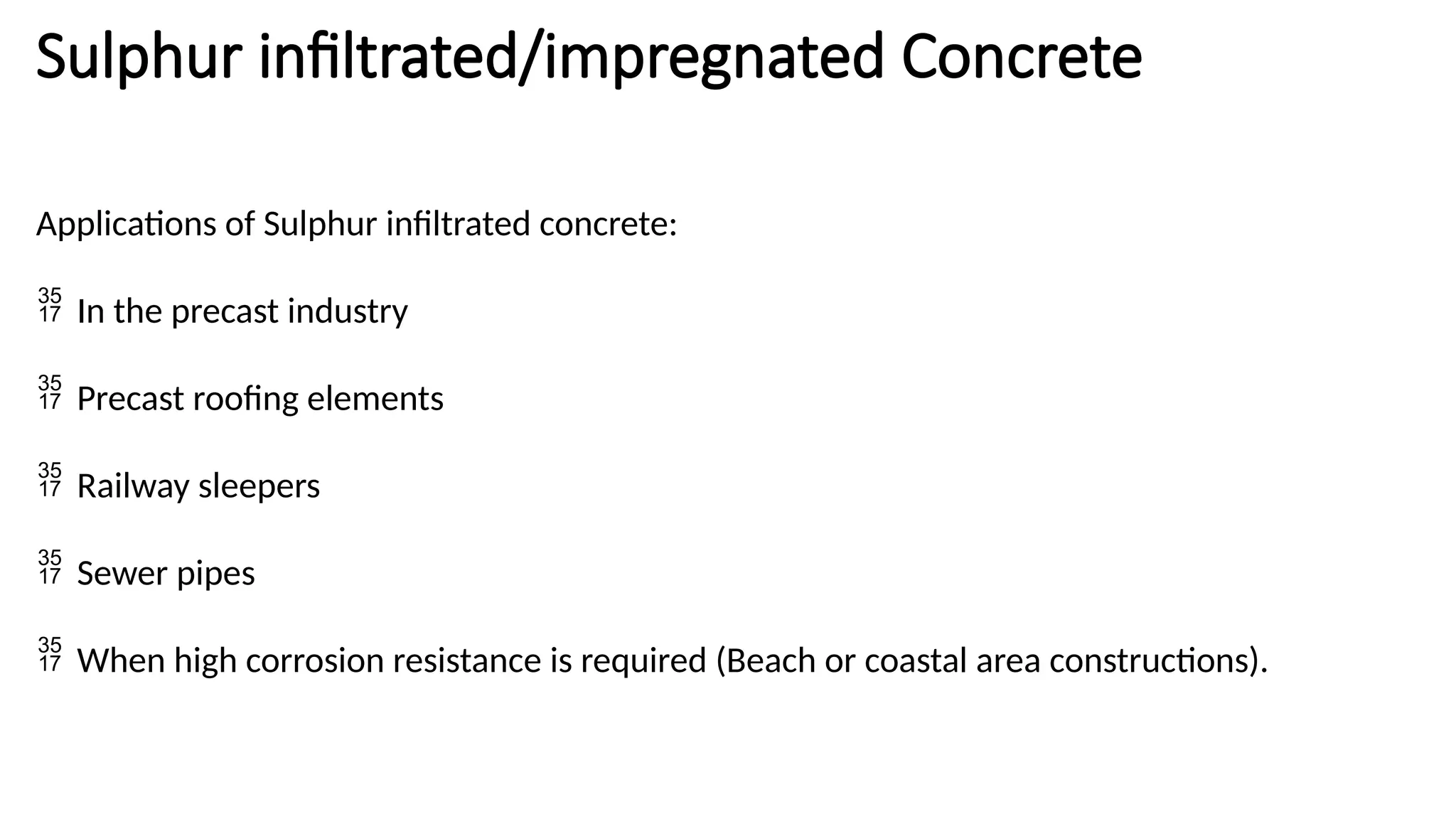 Sulphur infiltrated/impregnated Concrete
Applications of Sulphur infiltrated concrete:
 In the precast industry
 Precast roofing elements
 Railway sleepers
 Sewer pipes
 When high corrosion resistance is required (Beach or coastal area constructions).
 