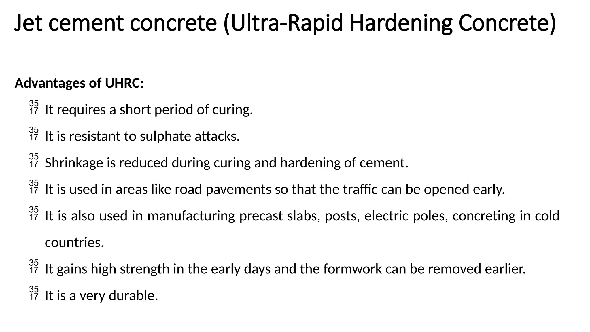 Jet cement concrete (Ultra-Rapid Hardening Concrete)
Advantages of UHRC:
 It requires a short period of curing.
 It is resistant to sulphate attacks.
 Shrinkage is reduced during curing and hardening of cement.
 It is used in areas like road pavements so that the traffic can be opened early.
 It is also used in manufacturing precast slabs, posts, electric poles, concreting in cold
countries.
 It gains high strength in the early days and the formwork can be removed earlier.
 It is a very durable.
 
