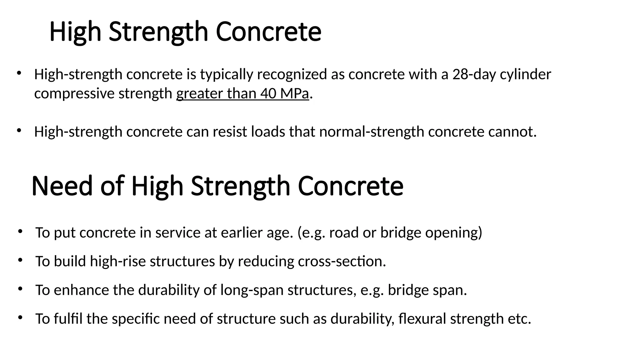 • High-strength concrete is typically recognized as concrete with a 28-day cylinder
compressive strength greater than 40 MPa.
• High-strength concrete can resist loads that normal-strength concrete cannot.
Need of High Strength Concrete
• To put concrete in service at earlier age. (e.g. road or bridge opening)
• To build high-rise structures by reducing cross-section.
• To enhance the durability of long-span structures, e.g. bridge span.
• To fulfil the specific need of structure such as durability, flexural strength etc.
High Strength Concrete
 