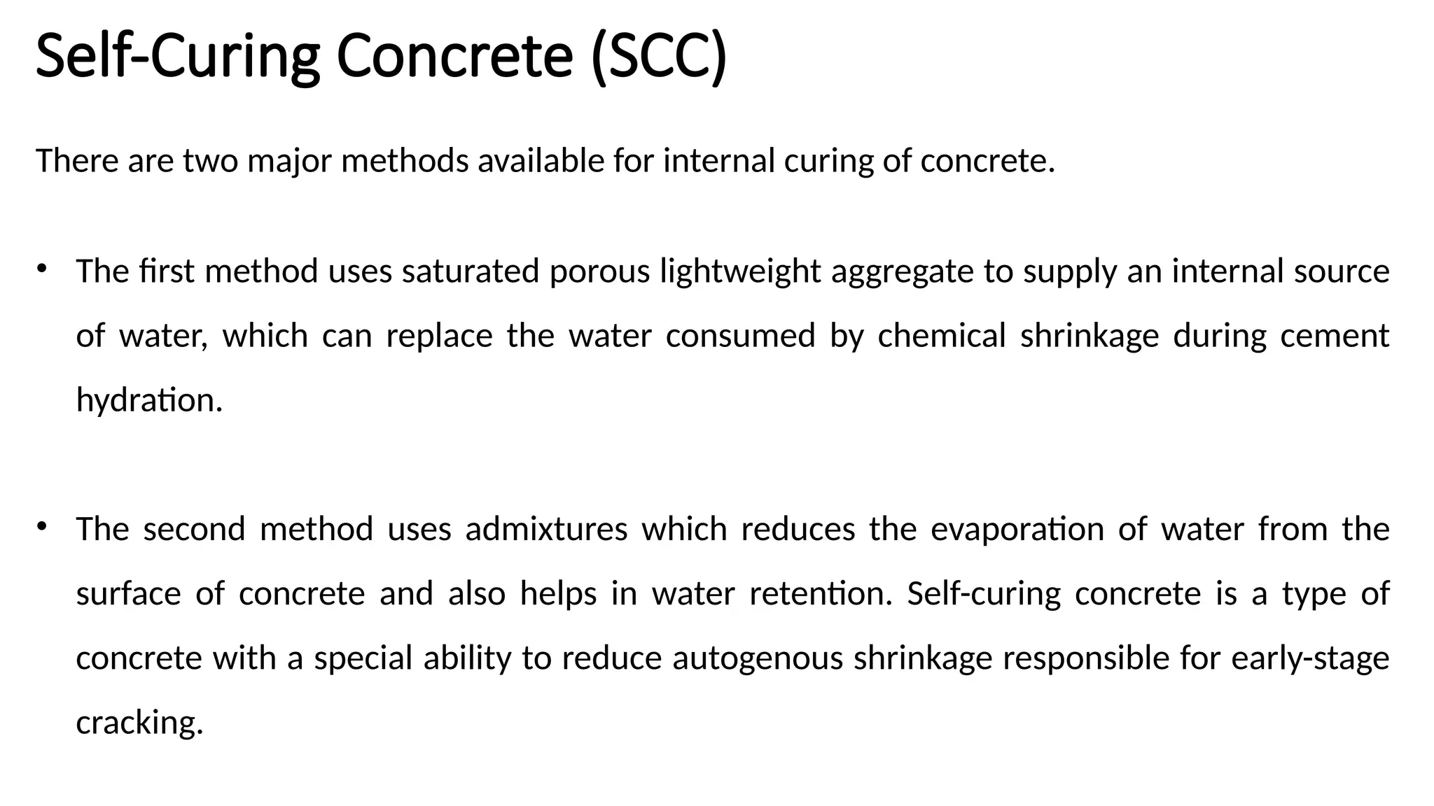 Self-Curing Concrete (SCC)
There are two major methods available for internal curing of concrete.
• The first method uses saturated porous lightweight aggregate to supply an internal source
of water, which can replace the water consumed by chemical shrinkage during cement
hydration.
• The second method uses admixtures which reduces the evaporation of water from the
surface of concrete and also helps in water retention. Self-curing concrete is a type of
concrete with a special ability to reduce autogenous shrinkage responsible for early-stage
cracking.
 
