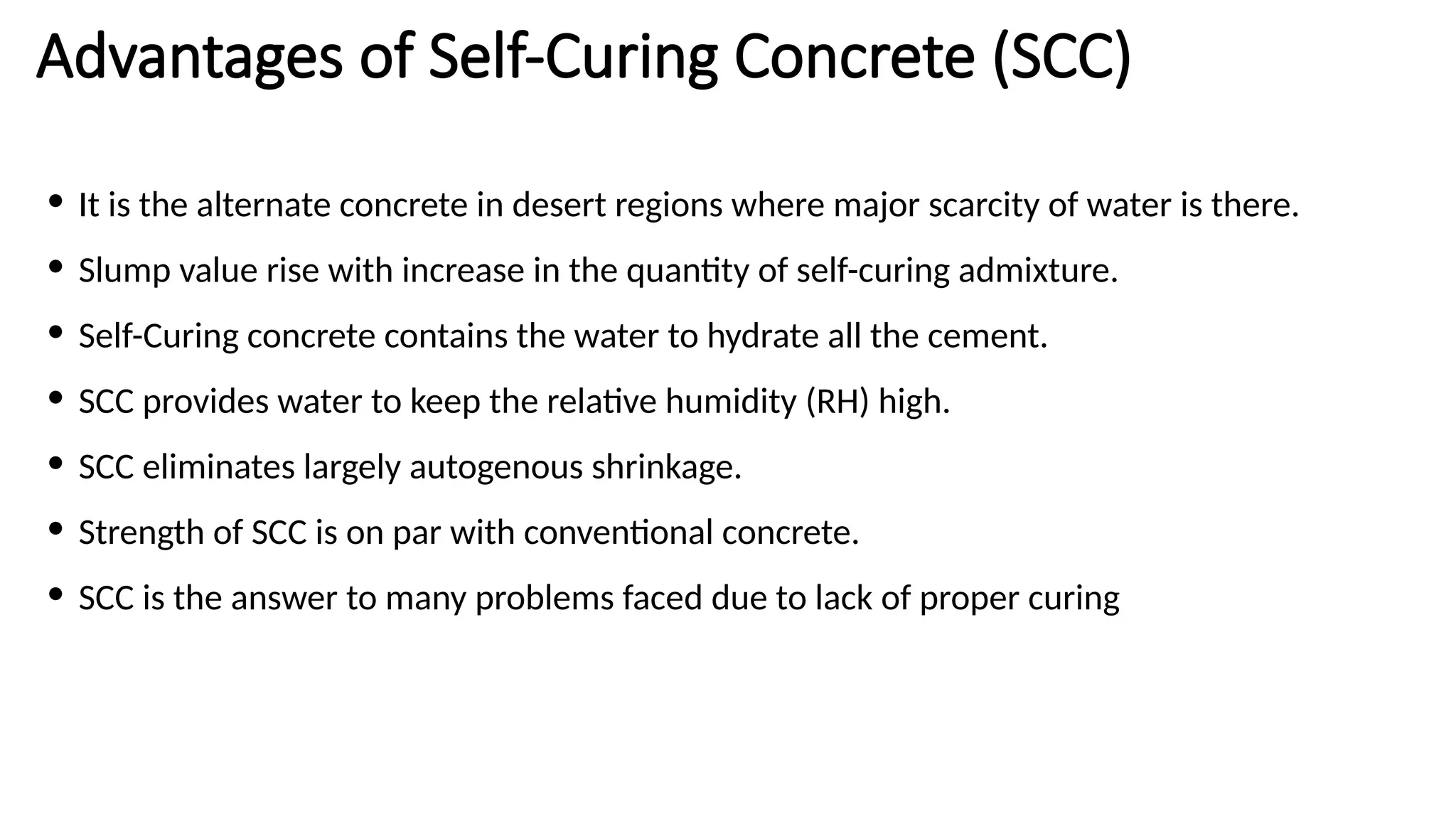 Advantages of Self-Curing Concrete (SCC)
• It is the alternate concrete in desert regions where major scarcity of water is there.
• Slump value rise with increase in the quantity of self-curing admixture.
• Self-Curing concrete contains the water to hydrate all the cement.
• SCC provides water to keep the relative humidity (RH) high.
• SCC eliminates largely autogenous shrinkage.
• Strength of SCC is on par with conventional concrete.
• SCC is the answer to many problems faced due to lack of proper curing
 