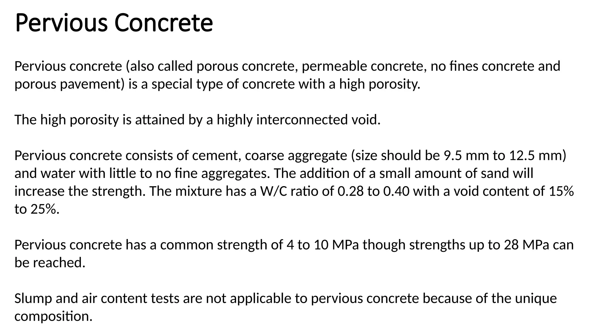 Pervious Concrete
Pervious concrete (also called porous concrete, permeable concrete, no fines concrete and
porous pavement) is a special type of concrete with a high porosity.
The high porosity is attained by a highly interconnected void.
Pervious concrete consists of cement, coarse aggregate (size should be 9.5 mm to 12.5 mm)
and water with little to no fine aggregates. The addition of a small amount of sand will
increase the strength. The mixture has a W/C ratio of 0.28 to 0.40 with a void content of 15%
to 25%.
Pervious concrete has a common strength of 4 to 10 MPa though strengths up to 28 MPa can
be reached.
Slump and air content tests are not applicable to pervious concrete because of the unique
composition.
 