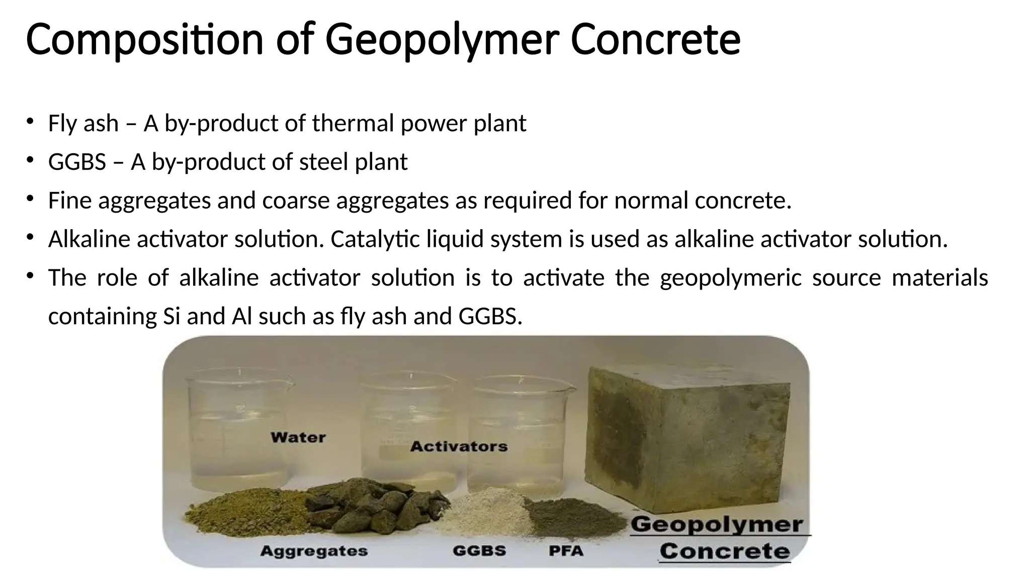 Composition of Geopolymer Concrete
• Fly ash – A by-product of thermal power plant
• GGBS – A by-product of steel plant
• Fine aggregates and coarse aggregates as required for normal concrete.
• Alkaline activator solution. Catalytic liquid system is used as alkaline activator solution.
• The role of alkaline activator solution is to activate the geopolymeric source materials
containing Si and Al such as fly ash and GGBS.
 