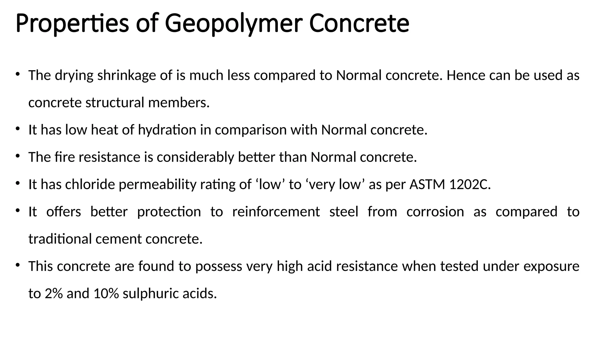 Properties of Geopolymer Concrete
• The drying shrinkage of is much less compared to Normal concrete. Hence can be used as
concrete structural members.
• It has low heat of hydration in comparison with Normal concrete.
• The fire resistance is considerably better than Normal concrete.
• It has chloride permeability rating of ‘low’ to ‘very low’ as per ASTM 1202C.
• It offers better protection to reinforcement steel from corrosion as compared to
traditional cement concrete.
• This concrete are found to possess very high acid resistance when tested under exposure
to 2% and 10% sulphuric acids.
 