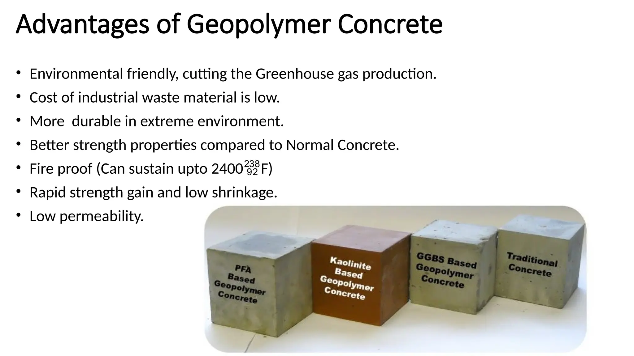 Advantages of Geopolymer Concrete
• Environmental friendly, cutting the Greenhouse gas production.
• Cost of industrial waste material is low.
• More durable in extreme environment.
• Better strength properties compared to Normal Concrete.
• Fire proof (Can sustain upto 2400F)
• Rapid strength gain and low shrinkage.
• Low permeability.
 