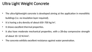 Ultra Light Weight Concrete
• The ultra-lightweight concrete is developed aiming at the application in monolithic
buildings (i.e. no insulation layer required).
• It is having a dry density of about 650–700 kg/m3
.
• It shows excellent thermal properties.
• It also have moderate mechanical properties, with a 28-day compressive strength
of about 10–12 N/mm2
.
• The concrete exhibits excellent resistance against water penetration.
 