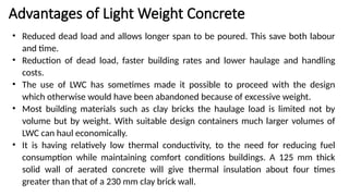 Advantages of Light Weight Concrete
• Reduced dead load and allows longer span to be poured. This save both labour
and time.
• Reduction of dead load, faster building rates and lower haulage and handling
costs.
• The use of LWC has sometimes made it possible to proceed with the design
which otherwise would have been abandoned because of excessive weight.
• Most building materials such as clay bricks the haulage load is limited not by
volume but by weight. With suitable design containers much larger volumes of
LWC can haul economically.
• It is having relatively low thermal conductivity, to the need for reducing fuel
consumption while maintaining comfort conditions buildings. A 125 mm thick
solid wall of aerated concrete will give thermal insulation about four times
greater than that of a 230 mm clay brick wall.
 