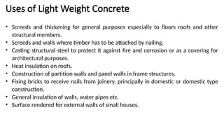 Uses of Light Weight Concrete
• Screeds and thickening for general purposes especially to floors roofs and other
structural members.
• Screeds and walls where timber has to be attached by nailing.
• Casting structural steel to protect it against fire and corrosion or as a covering for
architectural purposes.
• Heat insulation on roofs.
• Construction of partition walls and panel walls in frame structures.
• Fixing bricks to receive nails from joinery, principally in domestic or domestic type
construction.
• General insulation of walls, water pipes etc.
• Surface rendered for external walls of small houses.
 