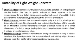 Durability of Light Weight Concrete
 Chemical attack is combined with groundwater, sulfate, polluted air, and spillage of
reactive liquids. LWC has no special resistant to these agencies. It is not
recommended for use below damp-course. A chemical aspect of durability is the
stability of the material itself, particularly at the presence of moisture.
 Physical stresses to which LWC is exposed are principally frost action, shrinkage and
temperature stresses. Stressing may be due to the drying shrinkage of the concrete
or to differential thermal movements between dissimilar materials or to other
phenomena of a similar nature. Drying shrinkage commonly causes cracking of LWC
if suitable precautions are not taken.
 Mechanical damage can result from abrasion or impact excessive loading of flexural
members. The lightest grades of LWC are relatively soft so that they subject to some
abrasion were they not for other reasons protected by rendering.
 