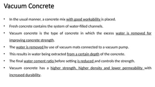 Vacuum Concrete
• In the usual manner, a concrete mix with good workability is placed.
• Fresh concrete contains the system of water-filled channels.
• Vacuum concrete is the type of concrete in which the excess water is removed for
improving concrete strength.
• The water is removed by use of vacuum mats connected to a vacuum pump.
• This results in water being extracted from a certain depth of the concrete.
• The final water cement ratio before setting is reduced and controls the strength.
• Vacuum concrete has a higher strength, higher density and lower permeability with
increased durability.
 