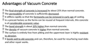 Advantages of Vacuum Concrete
 The final strength of concrete is increased by about 25% than normal concrete.
 The permeability of concrete is sufficiently decreased.
 It stiffens rapidly so that the formworks can be removed in early age of casting.
 In a precast factory as the forms can be reused at frequent intervals, this concrete
is of considerable economic value.
 The bond strength is about 20% higher than normal concrete.
 The density of vacuum concrete is higher than normal concrete.
 The surface is entirely free from pitting and the uppermost layer is highly resistant
to abrasion.
 It bonds well to old concrete and can, therefore, be used for resurfacing road slabs
and other repair works.
 