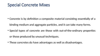 Special Concrete Mixes
• Concrete is by definition a composite material consisting essentially of a
binding medium and aggregate particles, and it can take many forms.
• Special types of concrete are those with out-of-the-ordinary properties
or those produced by unusual techniques.
• These concretes do have advantages as well as disadvantages.
 
