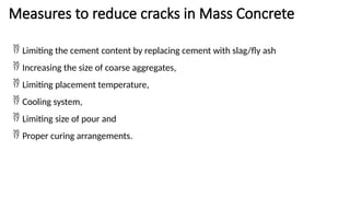 Measures to reduce cracks in Mass Concrete
 Limiting the cement content by replacing cement with slag/fly ash
 Increasing the size of coarse aggregates,
 Limiting placement temperature,
 Cooling system,
 Limiting size of pour and
 Proper curing arrangements.
 