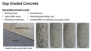 Gap Graded Concrete
Gap graded concrete is used:
• Parking areas,
• Light traffic areas,
• Pedestrian walkways,
• Greenhouses,
• Swimming pool decks, etc.
• Inverted filter in hydraulic structures at d/s.
 