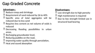 Gap Graded Concrete
Advantages :
 Reduce creep and shrinkage
 Requirement of sand reduced by 26 to 40%
 Specific area of total aggregates will be
reduced due to less sand
 Requires less cement as net volume of voids is
reduced
 Decreasing flooding possibilities in urban
areas,
 Recharging groundwater level,
 Reducing puddles on the road,
 Improving water quality through percolation,
 Heat and sound absorption
Disadvantages:
 Low strength due to high porosity
 High maintenance is required
 Due to low strength limited use in
structural load bearing
 