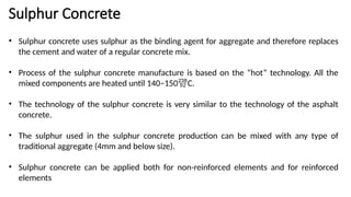 Sulphur Concrete
• Sulphur concrete uses sulphur as the binding agent for aggregate and therefore replaces
the cement and water of a regular concrete mix.
• Process of the sulphur concrete manufacture is based on the “hot” technology. All the
mixed components are heated until 140–150C.
• The technology of the sulphur concrete is very similar to the technology of the asphalt
concrete.
• The sulphur used in the sulphur concrete production can be mixed with any type of
traditional aggregate (4mm and below size).
• Sulphur concrete can be applied both for non-reinforced elements and for reinforced
elements
 