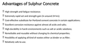 Advantages of Sulphur Concrete
 High strength and fatigue resistance;
 Extremely rapid set and strength gain (in around 24 hrs);
 Cost-effective substitute for Portland cement concrete in certain applications;
 Excellent corrosion resistance against almost all acids and salts;
 High durability in harsh environments such as salt or acidic solutions;
 Remeltable and reusable without changing its chemical properties;
 Possibility of applying all kind of wastes either as binder or as filler;
 Relatively safe to use.
 