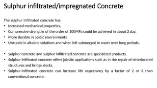 Sulphur infiltrated/impregnated Concrete
The sulphur infiltrated concrete has:
• Increased mechanical properties,
• Compressive strengths of the order of 100MPa could be achieved in about 2 day.
• More durable in acidic environments
• Unstable in alkaline solutions and when left submerged in water over long periods.
• Sulphur concrete and sulphur infiltrated concrete are specialized products.
• Sulphur-infiltrated concrete offers jobsite applications such as in the repair of deteriorated
structures and bridge decks.
• Sulphur-infiltrated concrete can increase life expectancy by a factor of 2 or 3 than
conventional concrete.
 