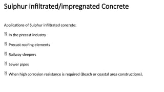 Sulphur infiltrated/impregnated Concrete
Applications of Sulphur infiltrated concrete:
 In the precast industry
 Precast roofing elements
 Railway sleepers
 Sewer pipes
 When high corrosion resistance is required (Beach or coastal area constructions).
 