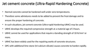 Jet cement concrete (Ultra-Rapid Hardening Concrete)
• Normal concrete cannot be hardened well under zero temperatures.
• Therefore some admixtures needs to be added to prevent the frost damage and to
ensure the proper hardening of concrete.
• In such situations, jet cement concrete (Ultra-rapid Hardening-URHC) may be used.
• URHC develops the required compressive strength at a material age of 3 hours.
• URHC cannot be used for applications that require a bending strength of 10 N/mm2
or
more.
• URHC has been widely used for the repairing works of concrete structures.
• OPC with additional lime stone (tri-calcium silicate) causes concrete to harden rapidly.
 